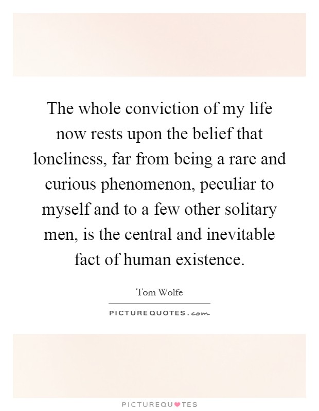 The whole conviction of my life now rests upon the belief that loneliness, far from being a rare and curious phenomenon, peculiar to myself and to a few other solitary men, is the central and inevitable fact of human existence. Picture Quote #1