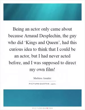 Being an actor only came about because Arnaud Desplechin, the guy who did ‘Kings and Queen’, had this curious idea to think that I could be an actor, but I had never acted before, and I was supposed to direct my own film! Picture Quote #1