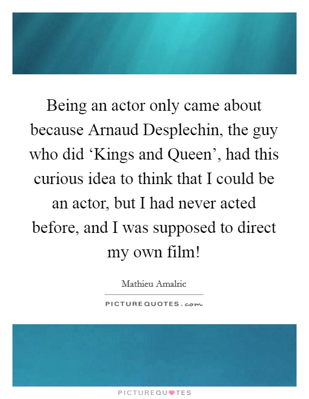 Being an actor only came about because Arnaud Desplechin, the guy who did ‘Kings and Queen', had this curious idea to think that I could be an actor, but I had never acted before, and I was supposed to direct my own film! Picture Quote #1