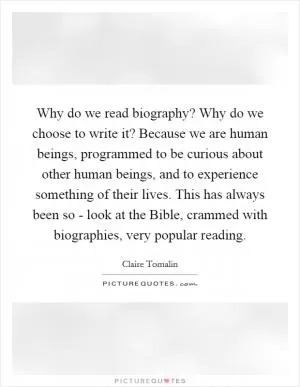 Why do we read biography? Why do we choose to write it? Because we are human beings, programmed to be curious about other human beings, and to experience something of their lives. This has always been so - look at the Bible, crammed with biographies, very popular reading Picture Quote #1