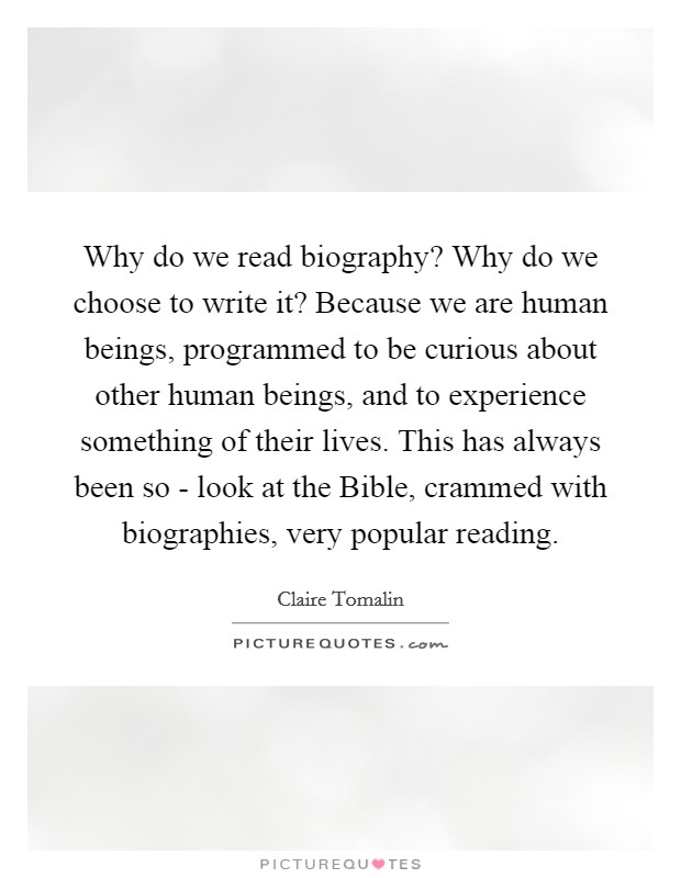 Why do we read biography? Why do we choose to write it? Because we are human beings, programmed to be curious about other human beings, and to experience something of their lives. This has always been so - look at the Bible, crammed with biographies, very popular reading. Picture Quote #1