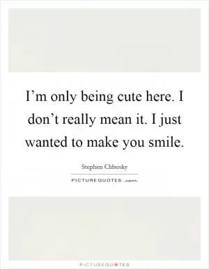 I’m only being cute here. I don’t really mean it. I just wanted to make you smile Picture Quote #1