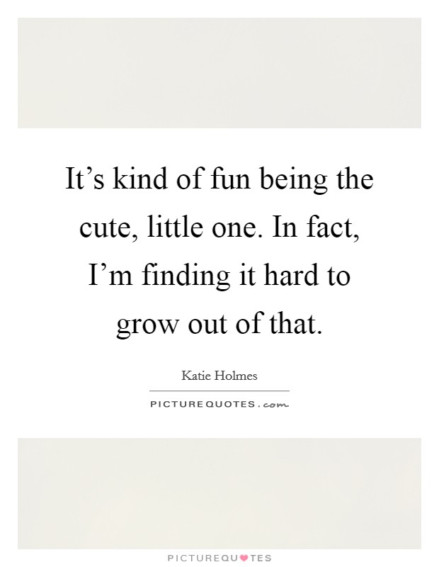 It's kind of fun being the cute, little one. In fact, I'm finding it hard to grow out of that. Picture Quote #1