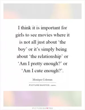 I think it is important for girls to see movies where it is not all just about ‘the boy’ or it’s simply being about ‘the relationship’ or ‘Am I pretty enough?’ or ‘Am I cute enough?’ Picture Quote #1