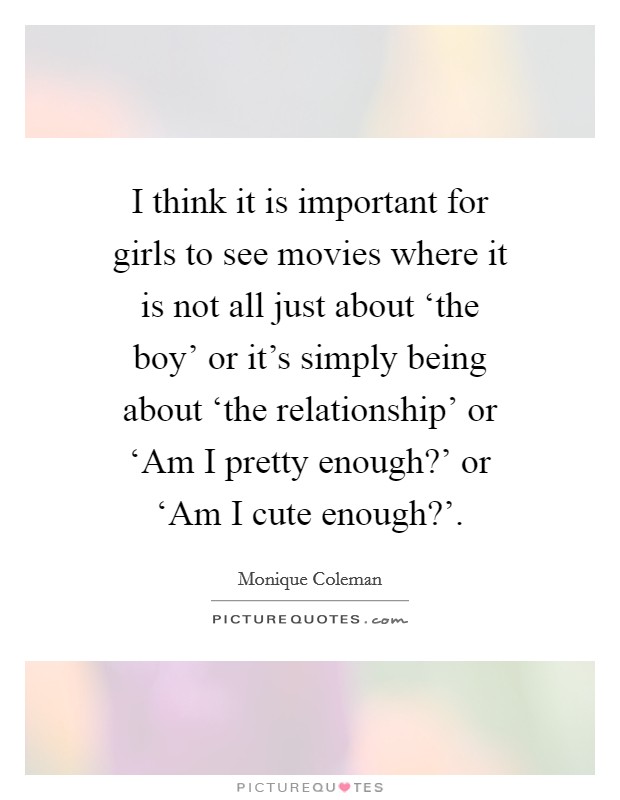 I think it is important for girls to see movies where it is not all just about ‘the boy' or it's simply being about ‘the relationship' or ‘Am I pretty enough?' or ‘Am I cute enough?'. Picture Quote #1