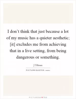 I don’t think that just because a lot of my music has a quieter aesthetic; [it] excludes me from achieving that in a live setting, from being dangerous or something Picture Quote #1