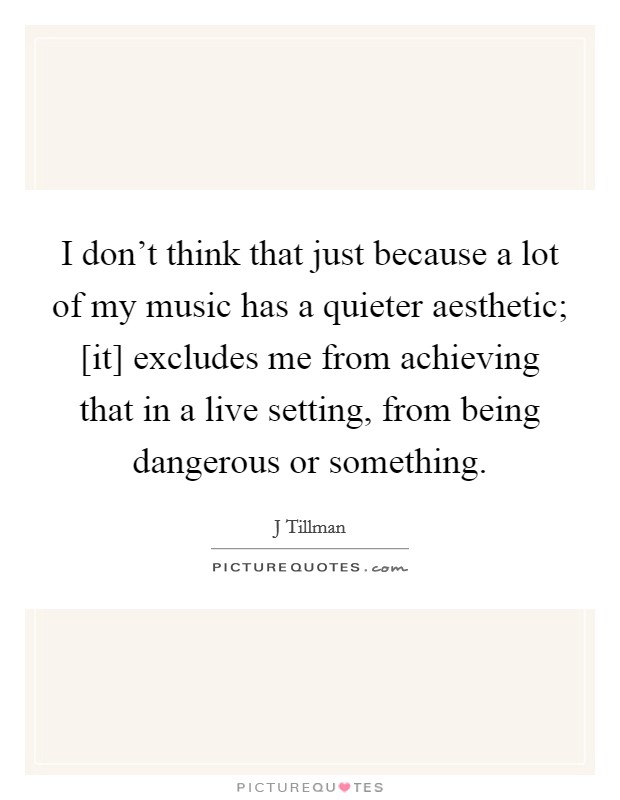 I don't think that just because a lot of my music has a quieter aesthetic; [it] excludes me from achieving that in a live setting, from being dangerous or something. Picture Quote #1