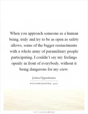 When you approach someone as a human being, truly and try to be as open as safety allows, some of the bigger reenactments with a whole army of paramilitary people participating, I couldn’t say my feelings openly in front of everybody, without it being dangerous for my crew Picture Quote #1