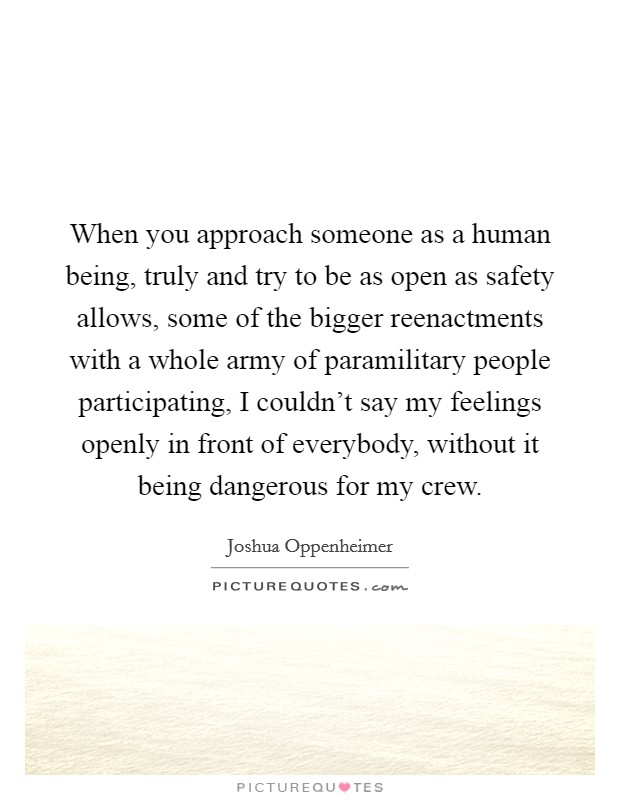 When you approach someone as a human being, truly and try to be as open as safety allows, some of the bigger reenactments with a whole army of paramilitary people participating, I couldn't say my feelings openly in front of everybody, without it being dangerous for my crew. Picture Quote #1