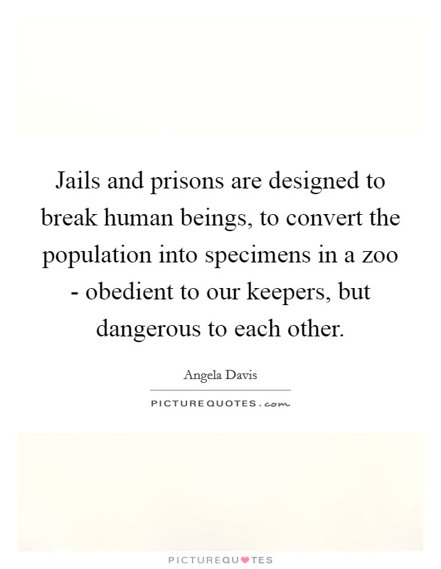 Jails and prisons are designed to break human beings, to convert the population into specimens in a zoo - obedient to our keepers, but dangerous to each other. Picture Quote #1