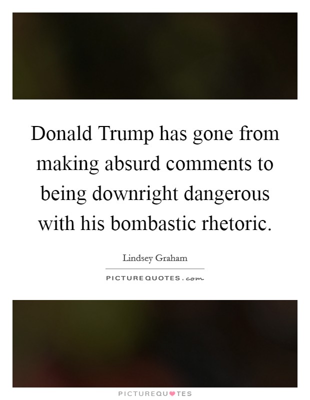 Donald Trump has gone from making absurd comments to being downright dangerous with his bombastic rhetoric. Picture Quote #1
