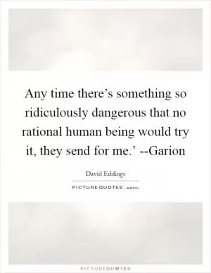 Any time there’s something so ridiculously dangerous that no rational human being would try it, they send for me.’ --Garion Picture Quote #1