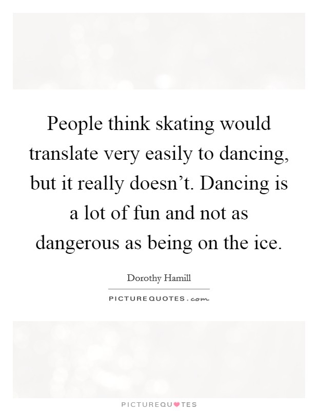 People think skating would translate very easily to dancing, but it really doesn't. Dancing is a lot of fun and not as dangerous as being on the ice. Picture Quote #1