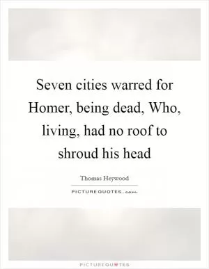 Seven cities warred for Homer, being dead, Who, living, had no roof to shroud his head Picture Quote #1