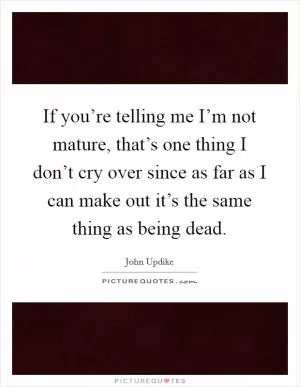 If you’re telling me I’m not mature, that’s one thing I don’t cry over since as far as I can make out it’s the same thing as being dead Picture Quote #1