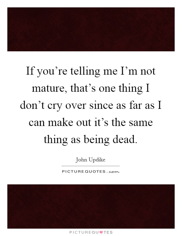 If you're telling me I'm not mature, that's one thing I don't cry over since as far as I can make out it's the same thing as being dead. Picture Quote #1
