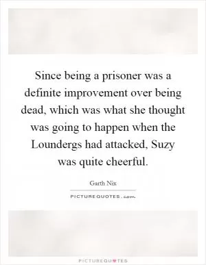 Since being a prisoner was a definite improvement over being dead, which was what she thought was going to happen when the Loundergs had attacked, Suzy was quite cheerful Picture Quote #1
