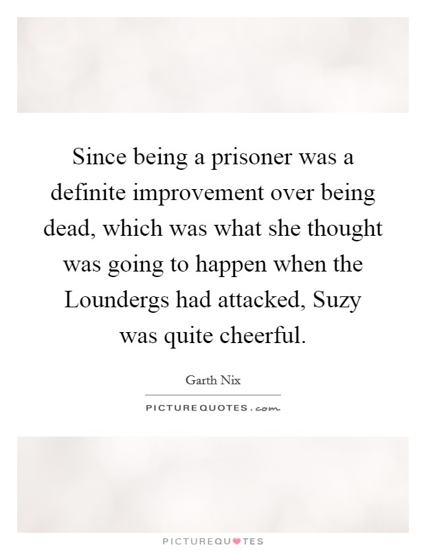 Since being a prisoner was a definite improvement over being dead, which was what she thought was going to happen when the Loundergs had attacked, Suzy was quite cheerful. Picture Quote #1
