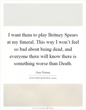I want them to play Britney Spears at my funeral. This way I won’t feel so bad about being dead, and everyone there will know there is something worse than Death Picture Quote #1