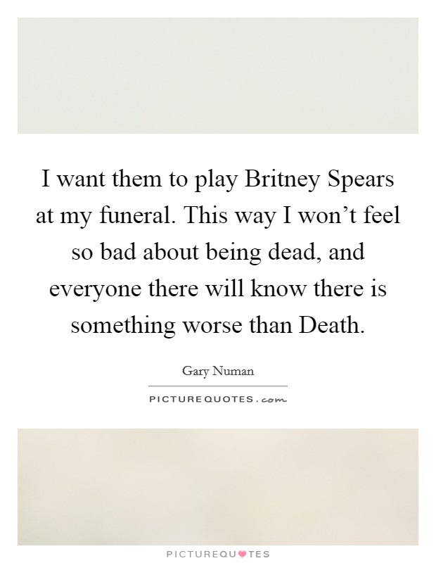 I want them to play Britney Spears at my funeral. This way I won't feel so bad about being dead, and everyone there will know there is something worse than Death. Picture Quote #1