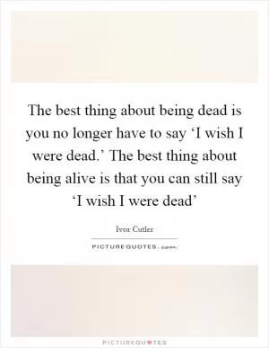 The best thing about being dead is you no longer have to say ‘I wish I were dead.’ The best thing about being alive is that you can still say ‘I wish I were dead’ Picture Quote #1