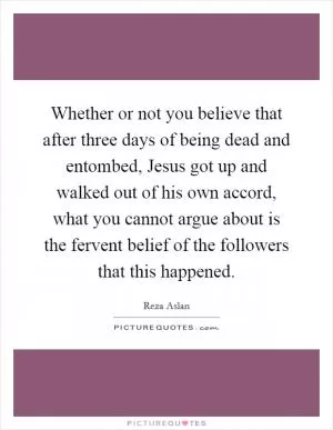 Whether or not you believe that after three days of being dead and entombed, Jesus got up and walked out of his own accord, what you cannot argue about is the fervent belief of the followers that this happened Picture Quote #1