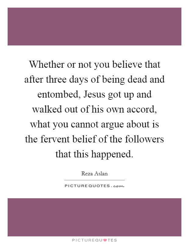 Whether or not you believe that after three days of being dead and entombed, Jesus got up and walked out of his own accord, what you cannot argue about is the fervent belief of the followers that this happened. Picture Quote #1