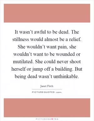 It wasn’t awful to be dead. The stillness would almost be a relief. She wouldn’t want pain, she wouldn’t want to be wounded or mutilated. She could never shoot herself or jump off a building. But being dead wasn’t unthinkable Picture Quote #1