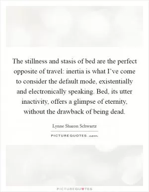 The stillness and stasis of bed are the perfect opposite of travel: inertia is what I’ve come to consider the default mode, existentially and electronically speaking. Bed, its utter inactivity, offers a glimpse of eternity, without the drawback of being dead Picture Quote #1