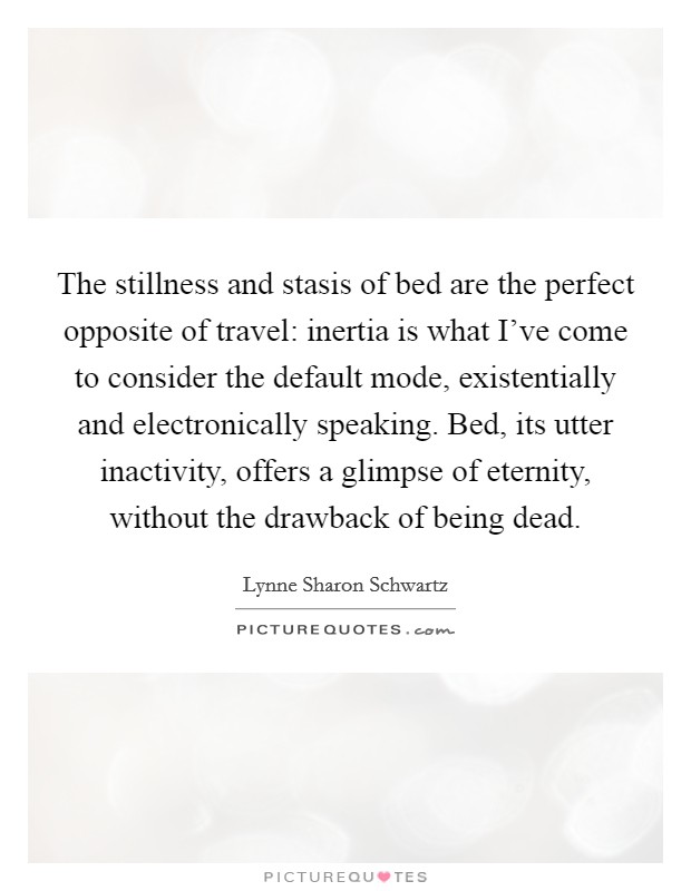 The stillness and stasis of bed are the perfect opposite of travel: inertia is what I've come to consider the default mode, existentially and electronically speaking. Bed, its utter inactivity, offers a glimpse of eternity, without the drawback of being dead. Picture Quote #1