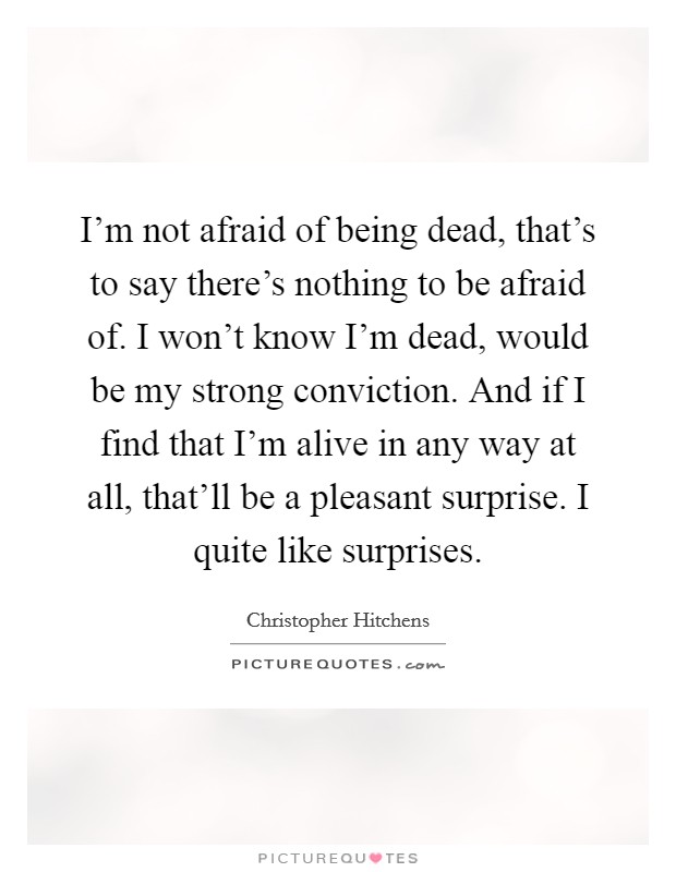 I'm not afraid of being dead, that's to say there's nothing to be afraid of. I won't know I'm dead, would be my strong conviction. And if I find that I'm alive in any way at all, that'll be a pleasant surprise. I quite like surprises. Picture Quote #1