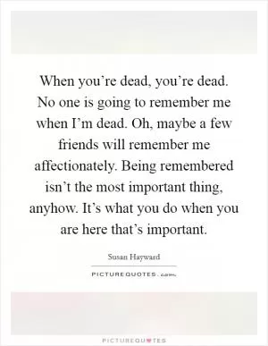 When you’re dead, you’re dead. No one is going to remember me when I’m dead. Oh, maybe a few friends will remember me affectionately. Being remembered isn’t the most important thing, anyhow. It’s what you do when you are here that’s important Picture Quote #1