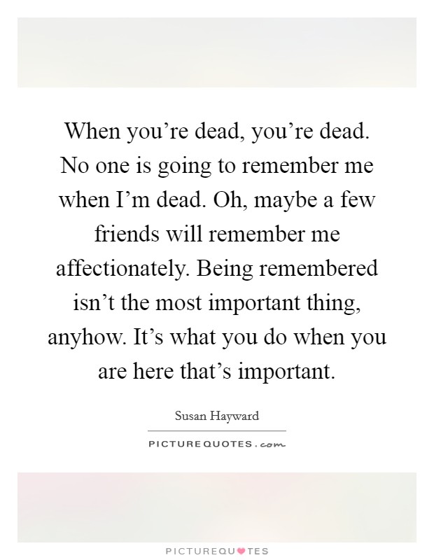 When you're dead, you're dead. No one is going to remember me when I'm dead. Oh, maybe a few friends will remember me affectionately. Being remembered isn't the most important thing, anyhow. It's what you do when you are here that's important. Picture Quote #1