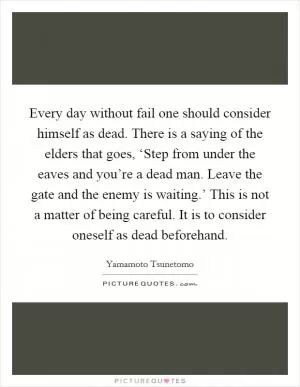 Every day without fail one should consider himself as dead. There is a saying of the elders that goes, ‘Step from under the eaves and you’re a dead man. Leave the gate and the enemy is waiting.’ This is not a matter of being careful. It is to consider oneself as dead beforehand Picture Quote #1