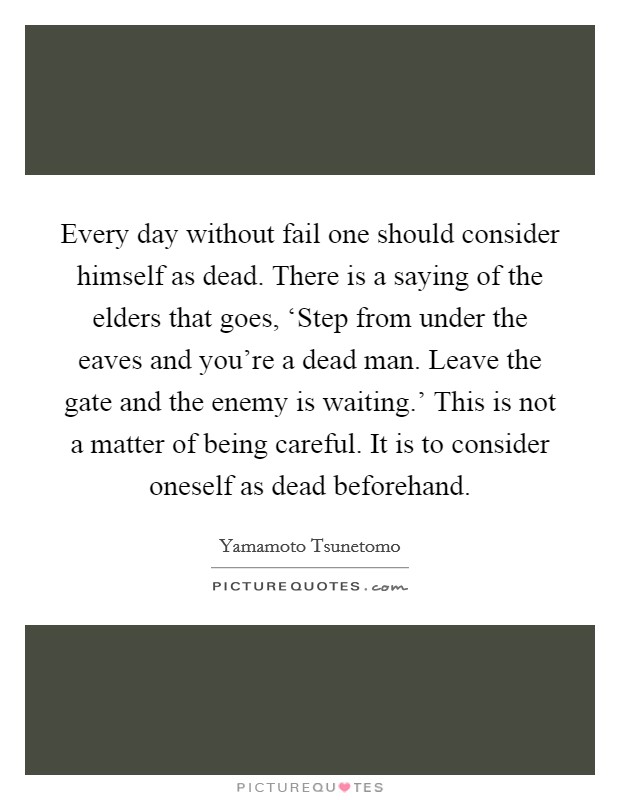Every day without fail one should consider himself as dead. There is a saying of the elders that goes, ‘Step from under the eaves and you're a dead man. Leave the gate and the enemy is waiting.' This is not a matter of being careful. It is to consider oneself as dead beforehand. Picture Quote #1
