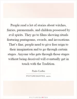 People read a lot of stories about witches, fairies, paranormals, and children possessed by evil spirits. They go to films showing rituals featuring pentagrams, swords, and invocations. That’s fine, people need to give free reign to their imagination and to go through certain stages. Anyone who gets through those stages without being deceived will eventually get in touch with the Tradition Picture Quote #1