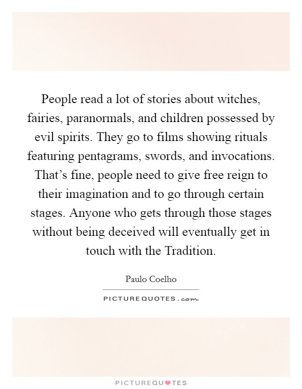 People read a lot of stories about witches, fairies, paranormals, and children possessed by evil spirits. They go to films showing rituals featuring pentagrams, swords, and invocations. That's fine, people need to give free reign to their imagination and to go through certain stages. Anyone who gets through those stages without being deceived will eventually get in touch with the Tradition. Picture Quote #1