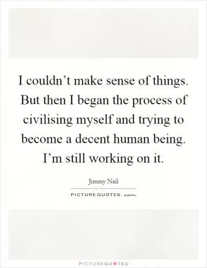 I couldn’t make sense of things. But then I began the process of civilising myself and trying to become a decent human being. I’m still working on it Picture Quote #1