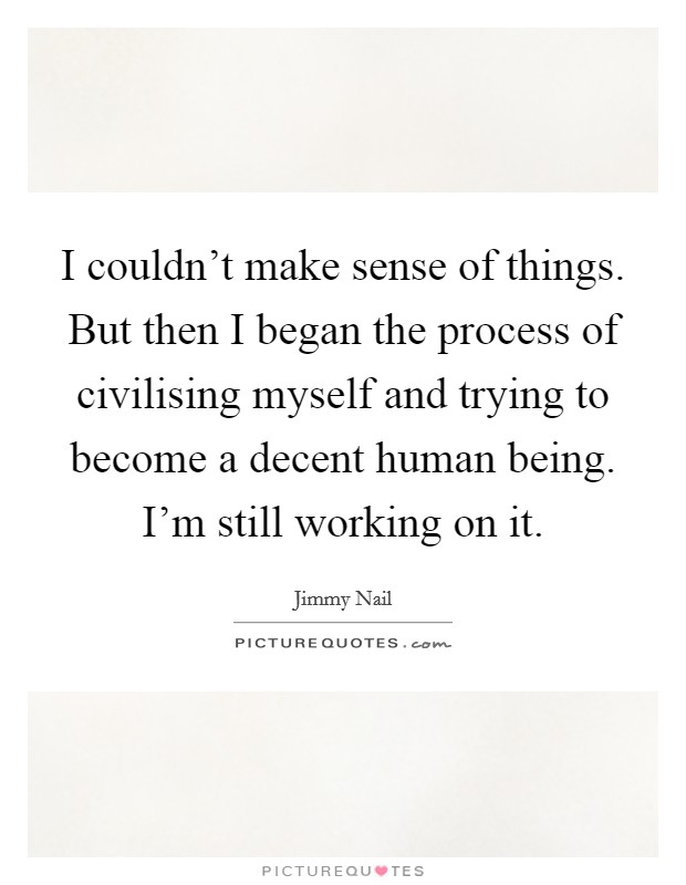 I couldn't make sense of things. But then I began the process of civilising myself and trying to become a decent human being. I'm still working on it. Picture Quote #1