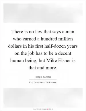 There is no law that says a man who earned a hundred million dollars in his first half-dozen years on the job has to be a decent human being, but Mike Eisner is that and more Picture Quote #1