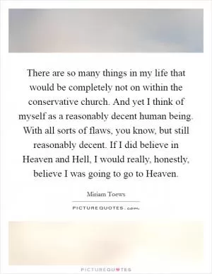 There are so many things in my life that would be completely not on within the conservative church. And yet I think of myself as a reasonably decent human being. With all sorts of flaws, you know, but still reasonably decent. If I did believe in Heaven and Hell, I would really, honestly, believe I was going to go to Heaven Picture Quote #1
