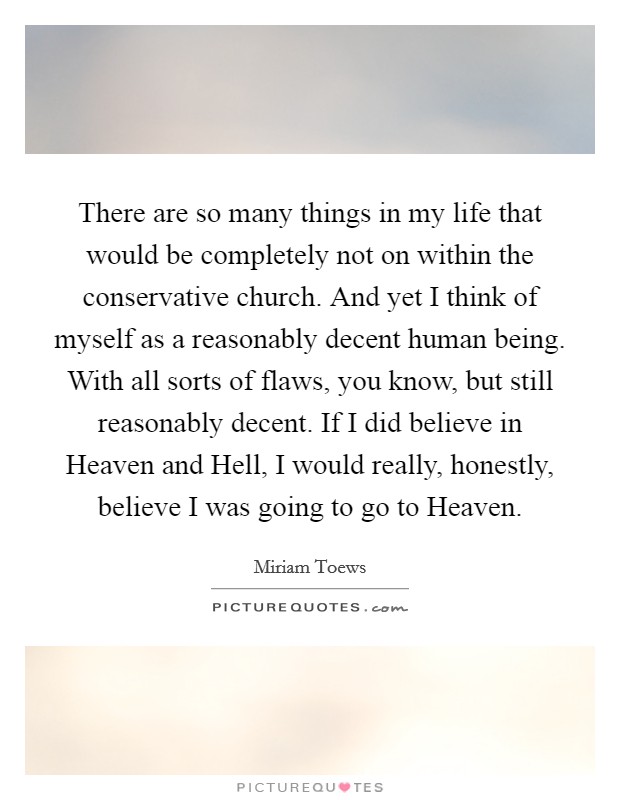 There are so many things in my life that would be completely not on within the conservative church. And yet I think of myself as a reasonably decent human being. With all sorts of flaws, you know, but still reasonably decent. If I did believe in Heaven and Hell, I would really, honestly, believe I was going to go to Heaven. Picture Quote #1