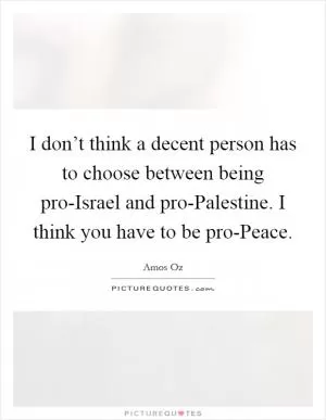 I don’t think a decent person has to choose between being pro-Israel and pro-Palestine. I think you have to be pro-Peace Picture Quote #1