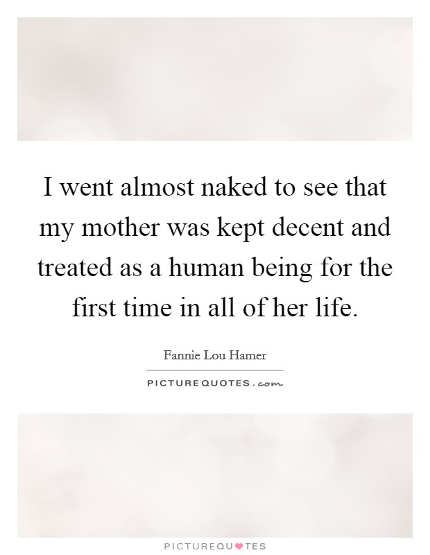 I went almost naked to see that my mother was kept decent and treated as a human being for the first time in all of her life. Picture Quote #1