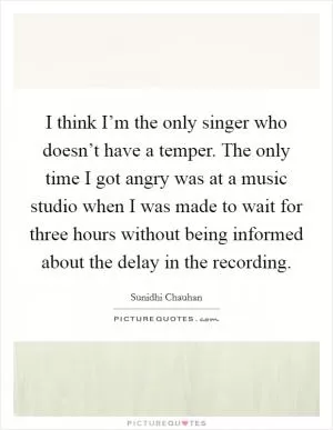 I think I’m the only singer who doesn’t have a temper. The only time I got angry was at a music studio when I was made to wait for three hours without being informed about the delay in the recording Picture Quote #1