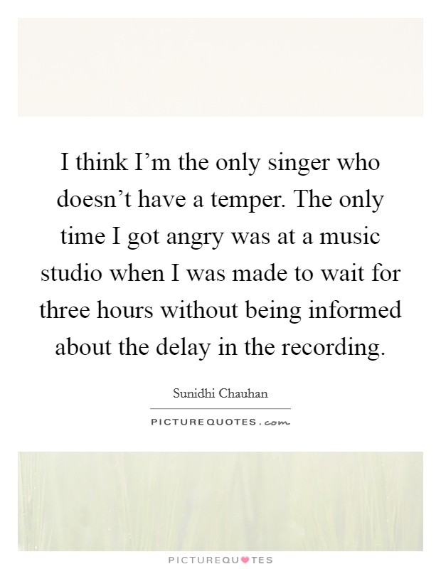 I think I'm the only singer who doesn't have a temper. The only time I got angry was at a music studio when I was made to wait for three hours without being informed about the delay in the recording. Picture Quote #1