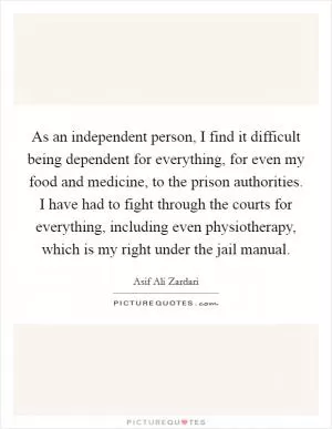 As an independent person, I find it difficult being dependent for everything, for even my food and medicine, to the prison authorities. I have had to fight through the courts for everything, including even physiotherapy, which is my right under the jail manual Picture Quote #1