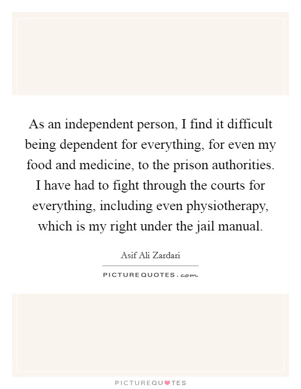 As an independent person, I find it difficult being dependent for everything, for even my food and medicine, to the prison authorities. I have had to fight through the courts for everything, including even physiotherapy, which is my right under the jail manual. Picture Quote #1