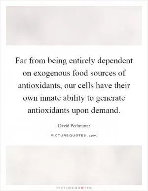 Far from being entirely dependent on exogenous food sources of antioxidants, our cells have their own innate ability to generate antioxidants upon demand Picture Quote #1