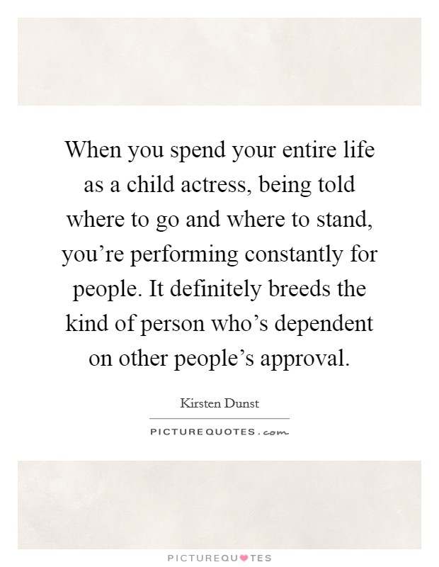 When you spend your entire life as a child actress, being told where to go and where to stand, you're performing constantly for people. It definitely breeds the kind of person who's dependent on other people's approval. Picture Quote #1